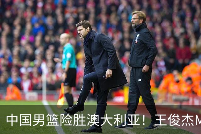 中国男篮险胜澳大利亚！王俊杰MVP，崔永熙证明自己，防守尖兵备受质疑，或被DNP！