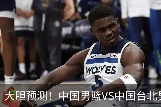 大胆预测！中国男篮VS中国台北男篮，中国队将大胜，原因有4点