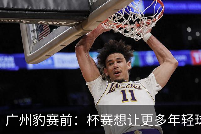 广州豹赛前：杯赛想让更多年轻球员锻炼，会全力以赴奉献精彩比赛