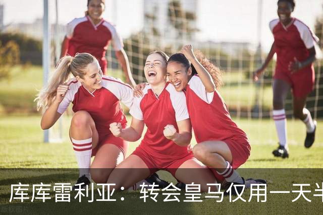 库库雷利亚：转会皇马仅用一天半 让我能够专注于世界杯
