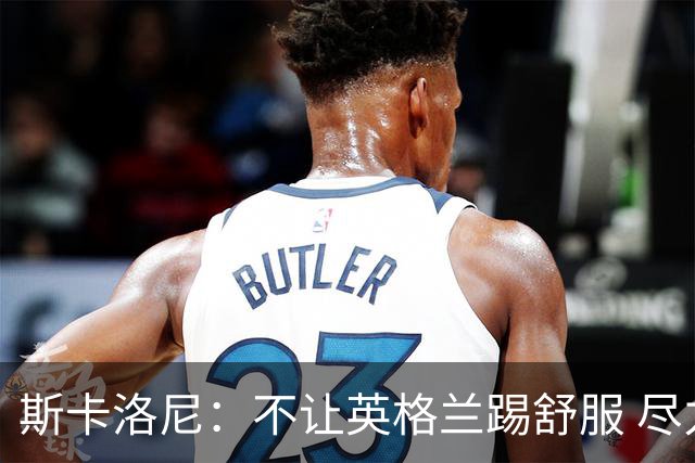斯卡洛尼：不让英格兰踢舒服 尽力限制凯恩与贝林厄姆