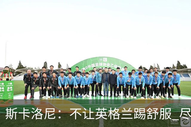 斯卡洛尼：不让英格兰踢舒服 尽力限制凯恩与贝林厄姆