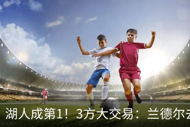 湖人成第1！3方大交易：兰德尔去篮网，克拉克斯顿加盟公牛！