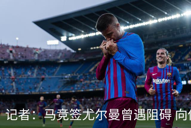 记者：马竞签尤尔曼曾遇阻碍 向他承诺“我们不是巴萨不会放弃”