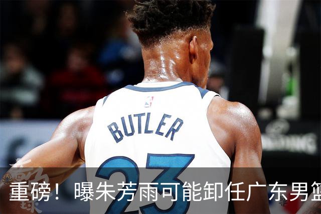 重磅！曝朱芳雨可能卸任广东男篮总经理 任期内曾助队完成3连冠