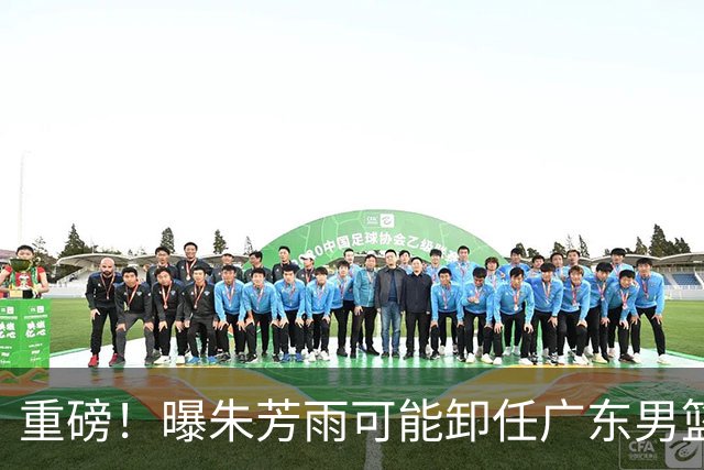 重磅！曝朱芳雨可能卸任广东男篮总经理 任期内曾助队完成3连冠