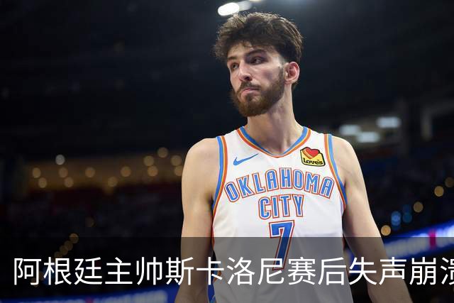 阿根廷主帅斯卡洛尼赛后失声崩溃，发布会几乎说不出话